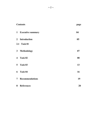 ~2~




Contents                      page


1   Executive summary         04


2   Introduction              05

2.1 Task 01


3   Methodology               07


4   Task 02                   08


5   Task 03                   13


6   Task 04                   16


7   Recommendations            19


8   References                 20
 