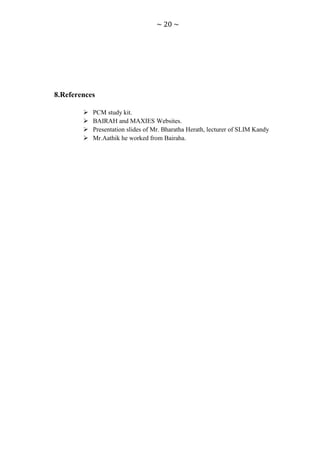 ~ 20 ~




8.References

           PCM study kit.
           BAIRAH and MAXIES Websites.
           Presentation slides of Mr. Bharatha Herath, lecturer of SLIM Kandy
           Mr.Aathik he worked from Bairaha.
 