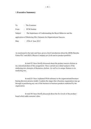 ~4~

1.Executive Summary




To         : The Examiner

From       :    PCM Student

Subject     :   The Importance of Understanding the Buyer Behavior and the

application of Marketing Mix Elements for Organizational Success.

Date        :   07th of June 2012




As mentioned in the task oneI have given a brief introduction about the (B2B) Bairaha
Farms PLC and (B2C) Maxies Company pvt (Ltd) and its product portfolio.



             In task 02 I have briefly discussed about the product maxies chicken as
my selected product of this assignment. I have carried out a detail analysis of the
marketing mix elements of themaxies chicken. As well as its unique features in its
marketing mix.



              In task 03 I have explained With reference to the organizational/business
buying decision process model, I explain the stages that a business organization may go
through in purchasing any one of the business to business products marketed by the
organization.



            In task 04 I have briefly discussed about the five levels of the product /
brand which adds customer value.
 