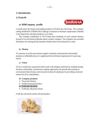 ~5~

2. Introduction

2.1Task 01


   a) B2BCompany profile
I would select the largest and leading producer of broiler day old chicks. The company
calling BAIRAHA FARMS (PLC).Baraga is business to business organization. Bairaha
is the largest day old chiks producer in sri lanka.
     The company established in 1975.Today there hundreds of such contract farmers
located in several districts.Bairaha farms a public company. The company was awarded
third place for running the best poultry breeder farm in the national live stock.


   b) Mission

To continue to be the pre-eminent supplier of quality animal protein and related
products at affordable prices to supplement the nutritional requirement of a growing
nation.

   c) Vision

To be a world-class organization that works with integrity and honesty, building lasting
business relationship, continuously seeking opportunity for growth and creating an
environment that develop, motivate and rewards all employees by providing consistent
returns for all its stakeholders.

   d)   Company products
       Processed chicken
       Further processed chicken
       Cobb day old chicks
       Cobb day old parent chicks

Cobb day old chicks arethe selected product.
 