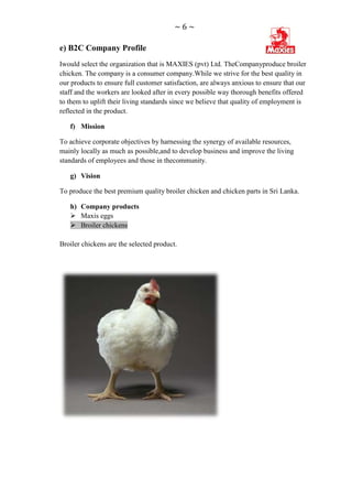 ~6~

e) B2C Company Profile
Iwould select the organization that is MAXIES (pvt) Ltd. TheCompanyproduce broiler
chicken. The company is a consumer company.While we strive for the best quality in
our products to ensure full customer satisfaction, are always anxious to ensure that our
staff and the workers are looked after in every possible way thorough benefits offered
to them to uplift their living standards since we believe that quality of employment is
reflected in the product.

   f) Mission

To achieve corporate objectives by harnessing the synergy of available resources,
mainly locally as much as possible,and to develop business and improve the living
standards of employees and those in thecommunity.

   g) Vision

To produce the best premium quality broiler chicken and chicken parts in Sri Lanka.

   h) Company products
    Maxis eggs
    Broiler chickens

Broiler chickens are the selected product.
 