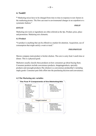 ~8~

4. Task02

“ Marketing mixes have to be changed from time to time in response to new factors in
the marketing picture. The firm can react to environmental changes in an expedient or a
systematic fashion.”
                                                                            PHILIP
KOTLER

Marketing mix tools or ingredients are often referred as the 4ps. Product, price, place
and promotion. Marketing mix elements;

4.1 Product

“A product is anything that can be offered to a market for attention. Acquisition, use of
consumption that might satisfy a want or need.”

                                                                     PHILIPKOTLER


Maxies company main product is broiler chicken. The core is curry food. Lunch time or
dinner. This is a physical good.

Marketers usually classify these products on how consumers go about buying them.
Consumer products include convenience products, shoppingproducts, specially
products and unsought products.The chicken is a convenience productthat‟s including
staple goods. Consumer puts little effort into the purchasing decision and convenience.


4.2 The Marketing mix variables
 