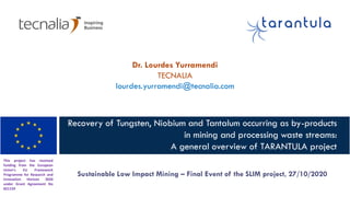 This project has received
funding from the European
Union's EU Framework
Programme for Research and
Innovation Horizon 2020
under Grant Agreement No
821159
Recovery of Tungsten, Niobium and Tantalum occurring as by-products
in mining and processing waste streams:
A general overview of TARANTULA project
Sustainable Low Impact Mining – Final Event of the SLIM project, 27/10/2020
Dr. Lourdes Yurramendi
TECNALIA
lourdes.yurramendi@tecnalia.com
 