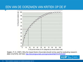EEN VAN DE OORZAKEN VAN KRITIEK OP DE IF
16 Titel in voettekst, aanpassen via Voettekst aanpassen, tab VU
Seglen, P. O. (1997). Why the impact factor of journals should not be used for evaluating research.
BMJ 314(7079): 497-502. http://bmj.bmjjournals.com/cgi/content/full/314/7079/497
 