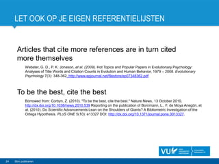 LET OOK OP JE EIGEN REFERENTIELIJSTEN
24 Slim publiceren
Articles that cite more references are in turn cited
more themselves
Webster, G. D., P. K. Jonason, et al. (2009). Hot Topics and Popular Papers in Evolutionary Psychology:
Analyses of Title Words and Citation Counts in Evolution and Human Behavior, 1979 – 2008. Evolutionary
Psychology 7(3): 348-362. http://www.epjournal.net/filestore/ep07348362.pdf
To be the best, cite the best
Borrowed from: Corbyn, Z. (2010). "To be the best, cite the best." Nature News, 13 October 2010,
http://dx.doi.org/10.1038/news.2010.539 Reporting on the publication of Bornmann, L., F. de Moya Anegón, et
al. (2010). Do Scientific Advancements Lean on the Shoulders of Giants? A Bibliometric Investigation of the
Ortega Hypothesis. PLoS ONE 5(10): e13327 DOI: http://dx.doi.org/10.1371/journal.pone.0013327.
 