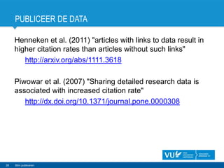 PUBLICEER DE DATA
Henneken et al. (2011) "articles with links to data result in
higher citation rates than articles without such links"
http://arxiv.org/abs/1111.3618
Piwowar et al. (2007) "Sharing detailed research data is
associated with increased citation rate"
http://dx.doi.org/10.1371/journal.pone.0000308
26 Slim publiceren
 