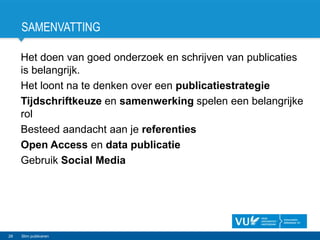 SAMENVATTING
Het doen van goed onderzoek en schrijven van publicaties
is belangrijk.
Het loont na te denken over een publicatiestrategie
Tijdschriftkeuze en samenwerking spelen een belangrijke
rol
Besteed aandacht aan je referenties
Open Access en data publicatie
Gebruik Social Media
28 Slim publiceren
 