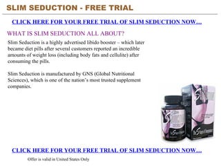 SLIM SEDUCTION - FREE TRIAL   CLICK HERE FOR YOUR FREE TRIAL OF SLIM SEDUCTION NOW… CLICK HERE FOR YOUR FREE TRIAL OF SLIM SEDUCTION NOW… Offer is valid in United States Only WHAT IS SLIM SEDUCTION ALL ABOUT? Slim Seduction is a highly advertised libido booster – which later became diet pills after several customers reported an incredible amounts of weight loss (including body fats and cellulite) after consuming the pills.  Slim Seduction is manufactured by GNS (Global Nutritional Sciences), which is one of the nation’s most trusted supplement companies. 