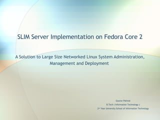 SLIM Server Implementation on Fedora Core 2 A Solution to Large Size Networked Linux System Administration, Management and Deployment  Gaurav Paliwal B.Tech ( Information Technology ) 2 nd  Year University School of Information Technology 