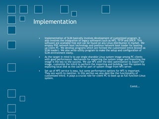 Implementation Implementation of SLIM basically involves development of customized program. It also involves the integration of legacy software's such as NFS, TFTP and DHCP. This software are available free and can be found on any Linux distribution in market. We employ PXE network boot technology and pxelinux network boot loader for booting up client PC. We develop programs which are formed the customized initrd (known as SLIM loader). We also write utility program to make the setup and configuration of SLIM environment easily.  As the target in mind is to use single sharable Linux system image among PC clients with good performance. Mechanism for exporting the system image and importing the image is the key to the success. We use NFS with the best optimization to export the image, customize the initrd to perform the importing and building root file system by exploring local disk as the cache for part of system image from NFS server.  Set up of NFS service is easy, but some performance options for NFS is important. They are worth to mention. In this section we also describe the functionality of customized initrd. It plays a crucial role for client PC to boot up as full function Linux system.  Contd…. 