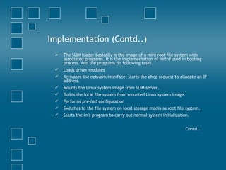 Implementation (Contd..) The SLIM loader basically is the image of a mini root file system with associated programs. It is the implementation of  initrd  used in booting process. And the programs do following tasks.  Loads driver modules  Activates the network interface, starts the dhcp request to allocate an IP address.  Mounts the Linux system image from SLIM server.  Builds the local file system from mounted Linux system image.  Performs  pre-init  configuration  Switches to the file system on local storage media as root file system.  Starts the  init  program to carry out normal system initialization.  Contd…. 