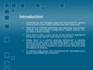 Introduction Administering and managing large-size networked PC systems running Linux is very costly, difficult and time consuming. Tasks such as software installation and upgrading, user account creation and post-system configuration, system backup, etc. are often a heavy burden. From time to time, a new version of the kernel or patches to the kernel would call for many hours of hard work.  Unless there is a careful planning beforehand a machine cannot serve more than one operating system. An educational institution often needs a machine to be able to have more than one operating system installed in order to serve different kinds of students or projects. To address these issues, the environment for networked Linux system called  SLIM  was introduced .  