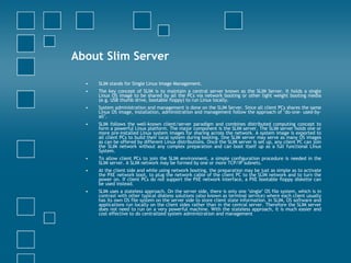 About Slim Server SLIM stands for Single Linux Image Management.  The key concept of SLIM is to maintain a central server known as the SLIM Server. It holds a single Linux OS image to be shared by all the PCs via network booting or other light weight booting media (e.g. USB thumb drive, bootable floppy) to run Linux locally.  System administration and management is done on the SLIM Server. Since all client PCs shares the same Linux OS image, installation, administration and management follow the approach of "do-one- used-by-all".  SLIM follows the well-known client/server paradigm and combines distributed computing concept to form a powerful Linux platform. The major component is the SLIM server. The SLIM server holds one or more pre-installed Linux system images for sharing across the network. A system image is exported to all client PCs to build their local system during booting. One SLIM server may serve as many OS images as can be offered by different Linux distributions. Once the SLIM server is set up, any client PC can join the SLIM network without any complex preparation and can boot itself up as a full functional Linux System.  To allow client PCs to join the SLIM environment, a simple configuration procedure is needed in the SLIM server. A SLIM network may be formed by one or more TCP/IP subnets.  At the client side and while using network booting, the preparation may be just as simple as to activate the PXE network boot, to plug the network cable of the client PC to the SLIM network and to turn the power on. If client PCs do not support the PXE network interface, a PXE bootable floppy diskette can be used instead.  SLIM uses a stateless approach. On the server side, there is only one "single" OS file system, which is in contrast with other typical diskless solutions (also known as terminal service) where each client usually has its own OS file system on the server side to store client state information. In SLIM, OS software and applications run locally on the client sides rather than in the central server. Therefore the SLIM server does not need to run on a very powerful machine. With the stateless approach, it is much easier and cost effective to do centralized system administration and management  