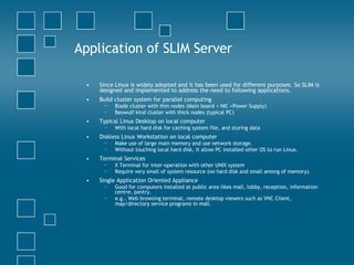 Application of SLIM Server Since Linux is widely adopted and it has been used for different purposes. So SLIM is designed and implemented to address the need to following applications.  Build cluster system for parallel computing  Blade cluster with thin nodes (Main board + NIC +Power Supply)  Beowulf kind cluster with thick nodes (typical PC)  Typical Linux Desktop on local computer  With local hard disk for caching system file, and storing data  Diskless Linux Workstation on local computer  Make use of large main memory and use network storage.  Without touching local hard disk, it allow PC installed other OS to run Linux.  Terminal Services  X Terminal for inter-operation with other UNIX system  Require very small of system resource (no hard disk and small among of memory).  Single Application Oriented Appliance  Good for computers installed at public area likes mall, lobby, reception, information centre, pantry.  e.g.. Web browsing terminal, remote desktop viewers such as VNC Client, map/directory service programs in mall.   
