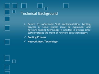 Technical Background Before to understand SLIM implementation, booting process of Linux system must be explained. And network-booting technology is needed to discuss since SLIM leverages the merit of network boot technology : Booting Process Network Boot Technology 