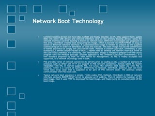 Network Boot Technology Common booting devices are hard disk, CDROM and floppy diskette. All PC BIOS support them. Latest BIOS will allow USB device and network interface card as the primary booting device. Using the network interface card for booting is known as network boot. Different technologies are proposed on this area. EtherBoot creates boot strap program image, which is burned into ROM/EPROM to plug on socket of Ethernet network interface. A customized boot image is needed to prepare by the supplied utilities program in order for EtherBoot to load and execute. This boot image may be the combination of kernel and initrd or simply the Linux kernel itself. Netboot is another approach. Differently it uses standard DOS drivers (either Packet or NDIS-2) rather need to develop the network interface driver in the case likes EtherBoot. For similarity, the "netbootable" image is needed to prepare with the utility program with the NetBoot package. Another approach is PXE (Preboot Execution Environment). It is new standard proposed by Intel for Intel Wired for Management. As PXE is widely accepted and supported, it is network technology used in SLIM.  PXE provides varies of network connection to servers prior to loading an OS. A number of standard IP protocols such as DHCP and TFTP are support in PXE network connection. Almost latest PC system integrated with NIC in market supports PXE. For Linux, the common boot loader use with PXE is pxelinux, which is a variant of syslinux. Differently to Netboot, EtherBoot, pxelinux does not have initial boot strap code that is supposed to be part of PXE network code. The pxelinux simply communicates with PXE boot code.  Typical network boot sequence is simple. Firstly codes (PXE, Netboot, EtherBoot) in ROM of network interface contacts BOOTP/DHCP server to allocate an IP address. Then it obtains the location of the boot image. Next it uses TFTP to download the boot image, and finally jump to execution point of the boot image.  