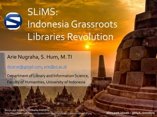 SLiMS:	
  
Indonesia	
  Grassroots	
  
Libraries	
  Revolution	
  
Arie	
  Nugraha,	
  S.	
  Hum,	
  M.	
  TI	
  
dicarve@gmail.com,	
  arie@ui.ac.id	
  	
  
Department	
  of	
  Library	
  and	
  Information	
  Science,	
  
Faculty	
  of	
  Humanities,	
  University	
  of	
  Indonesia	
  
Borobudur	
  temple,	
  Yogyakarta,	
  Indonesia	
  
http://borobudurvisit.ﬁles.wordpress.com/2012/03/4034007_20120215034838.jpg	
   slims.web.id/web	
  –	
  github.com/slims	
  
 