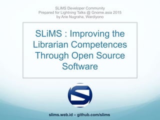 SLiMS : Improving the
Librarian Competences
Through Open Source
Software
SLiMS Developer Community
Prepared for Lightning Talks @ Gnome.asia 2015
by Arie Nugraha, Wardiyono
slims.web.id – github.com/slims
 