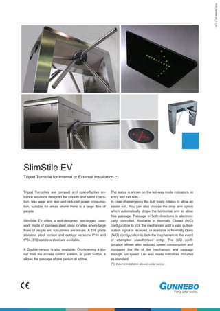 PDS_SlimStile.EV_1.4_EN
SlimStile EV
Tripod Turnstile for Internal or External Installation (*)
Tripod Turnstiles are compact and cost-effective en-
trance solutions designed for smooth and silent opera-
tion, less wear and tear and reduced power consump-
tion, suitable for areas where there is a large flow of
people.
SlimStile EV offers a well-designed, two-legged case-
work made of stainless steel, ideal for sites where large
flows of people and robustness are issues. A 316 grade
stainless steel version and outdoor versions IP44 and
IP54, 316 stainless steel are available.
A Double version is also available. On receiving a sig-
nal from the access control system, or push button, it
allows the passage of one person at a time.
The status is shown on the led-way mode indicators, in
entry and exit side.
In case of emergency the hub freely rotates to allow an
easier exit. You can also choose the drop arm option
which automatically drops the horizontal arm to allow
free passage. Passage in both directions is electroni-
cally controlled. Available in Normally Closed (N/C)
configuration to lock the mechanism until a valid author-
isation signal is received, or available in Normally Open
(N/O) configuration to lock the mechanism in the event
of attempted unauthorised entry. The N/O confi-
guration allows also reduced power consumption and
increases the life of the mechanism and passage
through put speed. Led way mode indicators included
as standard.
(*) External installation allowed under canopy.
PDS_SlimStile.EV_1.4_EN
SlimStile EV
Tripod Turnstile for Internal or External Installation (*)
Tripod Turnstiles are compact and cost-effective en-
trance solutions designed for smooth and silent opera-
tion, less wear and tear and reduced power consump-
tion, suitable for areas where there is a large flow of
people.
SlimStile EV offers a well-designed, two-legged case-
work made of stainless steel, ideal for sites where large
flows of people and robustness are issues. A 316 grade
stainless steel version and outdoor versions IP44 and
IP54, 316 stainless steel are available.
A Double version is also available. On receiving a sig-
nal from the access control system, or push button, it
allows the passage of one person at a time.
The status is shown on the led-way mode indicators, in
entry and exit side.
In case of emergency the hub freely rotates to allow an
easier exit. You can also choose the drop arm option
which automatically drops the horizontal arm to allow
free passage. Passage in both directions is electroni-
cally controlled. Available in Normally Closed (N/C)
configuration to lock the mechanism until a valid author-
isation signal is received, or available in Normally Open
(N/O) configuration to lock the mechanism in the event
of attempted unauthorised entry. The N/O confi-
guration allows also reduced power consumption and
increases the life of the mechanism and passage
through put speed. Led way mode indicators included
as standard.
(*) External installation allowed under canopy.
 