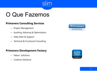 O Que Fazemos
Primavera Consulting Services
– Project Management
– Auditing, Advising & Optimization
– Help-Desk & Support
– Technical & Functional Consulting
Primavera Development Factory
– Value+ Solutions
– Customs Solutions
3
 