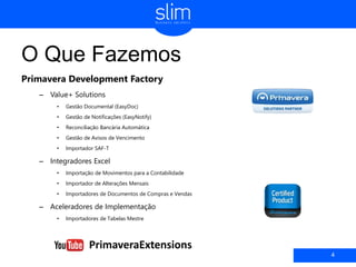 O Que Fazemos
Primavera Development Factory
– Value+ Solutions
• Gestão Documental (EasyDoc)
• Gestão de Notificações (EasyNotify)
• Reconciliação Bancária Automática
• Gestão de Avisos de Vencimento
• Importador SAF-T
– Integradores Excel
• Importação de Movimentos para a Contabilidade
• Importador de Alterações Mensais
• Importadores de Documentos de Compras e Vendas
– Aceleradores de Implementação
• Importadores de Tabelas Mestre
4
PrimaveraExtensions
 