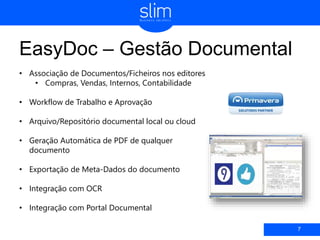 EasyDoc – Gestão Documental
7
• Associação de Documentos/Ficheiros nos editores
• Compras, Vendas, Internos, Contabilidade
• Workflow de Trabalho e Aprovação
• Arquivo/Repositório documental local ou cloud
• Geração Automática de PDF de qualquer
documento
• Exportação de Meta-Dados do documento
• Integração com OCR
• Integração com Portal Documental
 