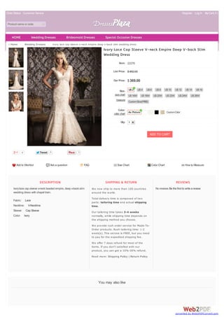 Order Status Customer Service Register Log In MyCart( 0 )
Product name or code
DESCRIPTION
Ivorylace cap sleeve v-neck beaded empire, deep v-back slim
wedding dress with chapel train.
Fabric: Lace
Neckline: V-Neckline
Sleeve: Cap Sleeve
Color: Ivory
SHIPPING & RETURN
We now ship to more than 100 countries
around the world.
Total delivery time is composed of two
parts: tailoring time and actual shipping
time.
Our tailoring time takes 3-4 weeks
normally, while shipping time depends on
the shipping method you choose.
We provide rush order service for Made-To-
Order products. Rush tailoring time: 1-2
week(s). This service is FREE, but you need
to pay for the expedited shipping fee.
We offer 7 days refund for most of the
items. If you don't satisfied with our
product, you can get a 10%-30% refund.
Read more: Shipping Policy | Return Policy
REVIEWS
No reviews Be the first to write a review
Home > Wedding Dresses > ivory lace cap sleeve v-neck empire deep v-back slim wedding dress
You may also like
Add to Wishlist Ask a question FAQ Size Chart Color Chart How to Measure
sizechart
measure
color chart
Ivory Lace Cap Sleeve V-neck Empire Deep V-back Slim
Wedding Dress
Item: 22276
List Price: $ 892.00
Our Price: $369.00
Size:
Color:
Qty: 1
ADD TO CART
4 TweetTweet 1
US2 US4 US6 US8 US10 US12 US14 US16
US16W US18W US20W US22W US24W US26W
CustomSize(FREE)
As Picture CustomColor
3
HOME Wedding Dresses Bridesmaid Dresses Special Occasion Dresses
converted by Web2PDFConvert.com
 