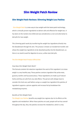 SlimSlimSlimSlim WeightWeightWeightWeight PatchPatchPatchPatch ReviewReviewReviewReview
SlimSlimSlimSlim WeightWeightWeightWeight PatchPatchPatchPatch Reviews:Reviews:Reviews:Reviews: SlimmingSlimmingSlimmingSlimming WeightWeightWeightWeight LossLossLossLoss PatchesPatchesPatchesPatches
Slim Weight Patch is a new way to lose weight with the latest patch technology,
which is clinically proven ingredients to deliver safe and effective for weight loss. It
has been on the market since 2010 and was considered as a non-oral alternative to
diet pills for lose weight.
This slimming patch works by transferring the weight loss ingredients directly into
the bloodstream through the skin. This process is known as transdermal transfer and
allows the weight loss ingredients to be absorbed quickly into the bloodstream, as
there is no need to wait for digestion to occur, unlike most diet pills.
The Slim Weight Patch Product Official Site
How Does Slim Weight Patch Work?
This formula contains fat reduction ingredient the work of this ingredient is to loose
weigh in a very healthy way. These patches contains ingredient like yerba mate,
guarana, lecithin and fucusvesiculosus. These ingredients are made up of natural
herbs and they are safe from any side effects. The person with allergic have to
consider this herb very well before using as a weight loss ingredient this patches of
ingredient suppress a person appetite and increase fat by breakdown the
metabolizing enzymes.
Benefits of Slim Weight Patch
The Weight Loss Patches benefits any weight loss regimen due to its effects on the
appetite and metabolism. When these patches are used, people will eat less overall
throughout the day. Also, the patches increase the metabolism, which is a key
 