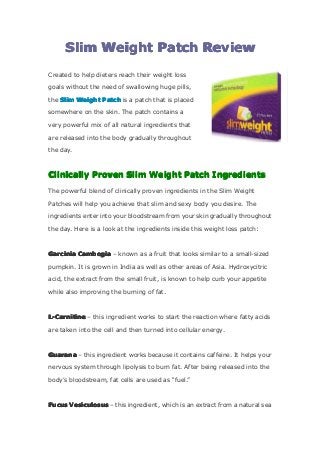SlimSlimSlimSlim WeightWeightWeightWeight PatchPatchPatchPatch ReviewReviewReviewReview
Created to help dieters reach their weight loss
goals without the need of swallowing huge pills,
the SlimSlimSlimSlim WeightWeightWeightWeight PatchPatchPatchPatch is a patch that is placed
somewhere on the skin. The patch contains a
very powerful mix of all natural ingredients that
are released into the body gradually throughout
the day.
ClinicallyClinicallyClinicallyClinically ProvenProvenProvenProven SlimSlimSlimSlim WeightWeightWeightWeight PatchPatchPatchPatch IngredientsIngredientsIngredientsIngredients
The powerful blend of clinically proven ingredients in the Slim Weight
Patches will help you achieve that slim and sexy body you desire. The
ingredients enter into your bloodstream from your skin gradually throughout
the day. Here is a look at the ingredients inside this weight loss patch:
GarciniaGarciniaGarciniaGarcinia CambogiaCambogiaCambogiaCambogia – known as a fruit that looks similar to a small-sized
pumpkin. It is grown in India as well as other areas of Asia. Hydroxycitric
acid, the extract from the small fruit, is known to help curb your appetite
while also improving the burning of fat.
L-CarnitineL-CarnitineL-CarnitineL-Carnitine – this ingredient works to start the reaction where fatty acids
are taken into the cell and then turned into cellular energy.
GuaranaGuaranaGuaranaGuarana – this ingredient works because it contains caffeine. It helps your
nervous system through lipolysis to burn fat. After being released into the
body’s bloodstream, fat cells are used as “fuel.”
FucusFucusFucusFucus VesiculosusVesiculosusVesiculosusVesiculosus – this ingredient, which is an extract from a natural sea
 
