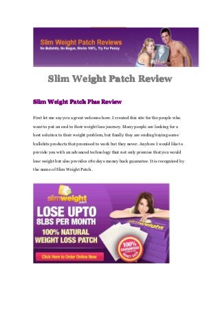 SlimSlimSlimSlim WeightWeightWeightWeight PatchPatchPatchPatch ReviewReviewReviewReview
SlimSlimSlimSlim WeightWeightWeightWeight PatchPatchPatchPatch PlusPlusPlusPlus ReviewReviewReviewReview
First let me say you a great welcome here. I created this site for the people who
want to put an end to their weight loss journey. Many people are looking for a
best solution to their weight problem, but finally they are ending buying some
bullshits products that promised to work but they never. Anyhow I would like to
provide you with an advanced technology that not only promise that you would
lose weight but also provides 180 days money back guarantee. It is recognized by
the name of Slim Weight Patch.
 