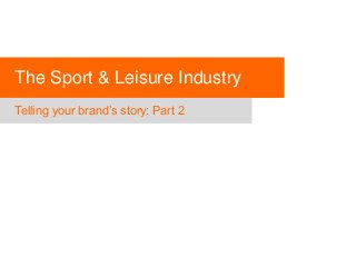 The Sport & Leisure Industry
Telling your brand’s story: Part 2

 