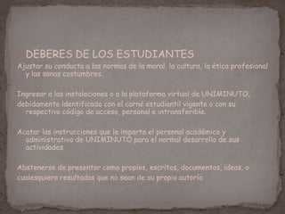  DEBERES DE LOS ESTUDIANTES
Ajustar su conducta a las normas de la moral, la cultura, la ética profesional
y las sanas costumbres.
Ingresar a las instalaciones o a la plataforma virtual de UNIMINUTO,
debidamente identificado con el carné estudiantil vigente o con su
respectivo código de acceso, personal e intransferible.
Acatar las instrucciones que le imparta el personal académico y
administrativo de UNIMINUTO para el normal desarrollo de sus
actividades.
Abstenerse de presentar como propios, escritos, documentos, ideas, o
cualesquiera resultados que no sean de su propia autoría
 
