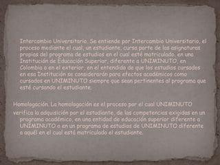  Intercambio Universitario. Se entiende por Intercambio Universitario, el
proceso mediante el cual, un estudiante, cursa parte de las asignaturas
propias del programa de estudios en el cual esté matriculado, en una
Institución de Educación Superior, diferente a UNIMINUTO, en
Colombia o en el exterior, en el entendido de que los estudios cursados
en esa Institución se considerarán para efectos académicos como
cursados en UNIMINUTO siempre que sean pertinentes al programa que
esté cursando el estudiante.
Homologación. La homologación es el proceso por el cual UNIMINUTO
verifica la adquisición por el estudiante, de las competencias exigidas en un
programa académico, en una entidad de educación superior diferente a
UNIMINUTO o en un programa de estudios de UNIMINUTO diferente
a aquél en el cual está matriculado el estudiante.
 