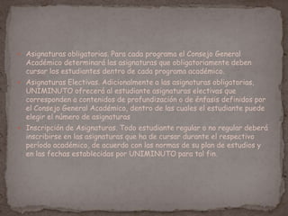  Asignaturas obligatorias. Para cada programa el Consejo General
Académico determinará las asignaturas que obligatoriamente deben
cursar los estudiantes dentro de cada programa académico.
 Asignaturas Electivas. Adicionalmente a las asignaturas obligatorias,
UNIMINUTO ofrecerá al estudiante asignaturas electivas que
corresponden a contenidos de profundización o de énfasis definidos por
el Consejo General Académico, dentro de las cuales el estudiante puede
elegir el número de asignaturas
 Inscripción de Asignaturas. Todo estudiante regular o no regular deberá
inscribirse en las asignaturas que ha de cursar durante el respectivo
período académico, de acuerdo con las normas de su plan de estudios y
en las fechas establecidas por UNIMINUTO para tal fin.
 
