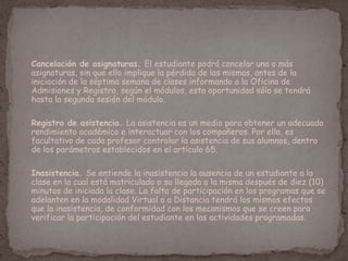  Cancelación de asignaturas. El estudiante podrá cancelar una o más
asignaturas, sin que ello implique la pérdida de las mismas, antes de la
iniciación de la séptima semana de clases informando a la Oficina de
Admisiones y Registro, según el módulos, esta oportunidad sólo se tendrá
hasta la segunda sesión del módulo.
 Registro de asistencia. La asistencia es un medio para obtener un adecuado
rendimiento académico e interactuar con los compañeros. Por ello, es
facultativo de cada profesor controlar la asistencia de sus alumnos, dentro
de los parámetros establecidos en el artículo 65.
 Inasistencia. Se entiende la inasistencia la ausencia de un estudiante a la
clase en la cual está matriculado o su llegada a la misma después de diez (10)
minutos de iniciada la clase. La falta de participación en los programas que se
adelanten en la modalidad Virtual o a Distancia tendrá los mismos efectos
que la inasistencia, de conformidad con los mecanismos que se creen para
verificar la participación del estudiante en las actividades programadas.
 