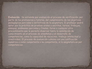  Evaluación. Se entiende por evaluación el proceso de verificación, por
parte de los profesores o tutores, del cumplimiento de los objetivos
pedagógicos parciales o definitivos de la asignatura. El profesor podrá
optar por la práctica de pruebas orales o escritas, tareas, trabajos,
ensayos, exámenes parciales y finales, foros o cualquier otro
procedimiento que le permita observar tanto la asimilación de
conocimiento en el proceso de enseñanza y el desarrollo de
competencias, como la capacidad de raciocinio, trabajo intelectual y
creatividad. El proceso de evaluación culmina con una calificación
numérica o como competente o no competente, si la asignatura es por
competencias.
 