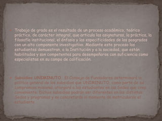  Trabajo de grado es el resultado de un proceso académico, teórico
práctico, de carácter integral, que articula las asignaturas, la práctica, la
filosofía institucional, el énfasis y las especificidades de los posgrados
con un alto componente investigativo. Mediante este proceso los
estudiantes demuestran, a la Institución y a la sociedad, que están
habilitados y son competentes para desempeñarse con suficiencia como
especialistas en su campo de calificación.
 Subsidios UNIMINUTO. El Consejo de Fundadores determinará la
política general de los subsidios que UNIMINUTO, como parte de su
compromiso misional, otorgará a los estudiantes en las Sedes que crea
conveniente. Dichos subsidios podrán ser diferentes en las distintas
Sedes y programas y se concretarán al momento de matricularse el
estudiante
 