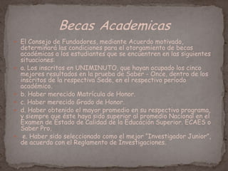  El Consejo de Fundadores, mediante Acuerdo motivado,
determinará las condiciones para el otorgamiento de becas
académicas a los estudiantes que se encuentren en las siguientes
situaciones:
 a. Los inscritos en UNIMINUTO, que hayan ocupado los cinco
mejores resultados en la prueba de Saber - Once, dentro de los
inscritos de la respectiva Sede, en el respectivo período
académico.
 b. Haber merecido Matrícula de Honor.
 c. Haber merecido Grado de Honor.
 d. Haber obtenido el mayor promedio en su respectivo programa,
y siempre que éste haya sido superior al promedio Nacional en el
Examen de Estado de Calidad de la Educación Superior. ECAES o
Saber Pro,
 e. Haber sido seleccionado como el mejor “Investigador Junior”,
de acuerdo con el Reglamento de Investigaciones.
 