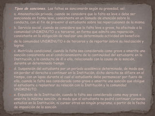  Tipos de sanciones. Las faltas se sancionarán según su gravedad, así:
 a. Amonestación privada, cuando se considere que la falta es leve o debe ser
sancionada en forma leve, consistente en un llamado de atención sobre la
conducta, con el fin de prevenir al estudiante sobre las repercusiones de la misma.
 b. Servicio social, cuando se considere que la falta leve o grave, ha afectado a la
comunidad UNIMINUTO o a terceros, en forma que admita una reparación,
consistente en la obligación de realizar una determinada actividad en beneficio
 de la comunidad UNIMINUTO o de terceros y de reportar sobre su realización y
logros.
 c. Matrícula condicional, cuando la falta sea considerada como grave o amerite una
sanción consistente en el condicionamiento de la continuidad del estudiante en la
Institución, a la conducta de él o ella, relacionada con la causa de la sanción,
durante un determinado tiempo.
 d. Suspensión del estudiante por un período académico determinado, de modo que,
sin perder el derecho a continuar en la Institución, dicho derecho se difiere en el
tiempo, con un lapso durante el cual el estudiante debe permanecer por fuera de
ella, cuando la falta sea considerada como grave o amerite una sanción que obligue
al estudiante a replantear su relación con la Institución y la comunidad
UNIMINUTO.
 e. Expulsión de la Institución, cuando la falta sea considerada como muy grave o
amerite la máxima sanción, de modo que el estudiante no podrá continuar cursando
estudios en la Institución, ni cursar otros en ningún programa, a partir de la fecha
de imposición de la sanción
 