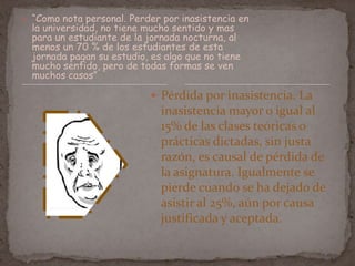 “Como nota personal. Perder por inasistencia en
la universidad, no tiene mucho sentido y mas
para un estudiante de la jornada nocturna, al
menos un 70 % de los estudiantes de esta
jornada pagan su estudio, es algo que no tiene
mucho sentido, pero de todas formas se ven
muchos casos”
 Pérdida por inasistencia. La
inasistencia mayor o igual al
15% de las clases teóricas o
prácticas dictadas, sin justa
razón, es causal de pérdida de
la asignatura. Igualmente se
pierde cuando se ha dejado de
asistir al 25%, aún por causa
justificada y aceptada.
 