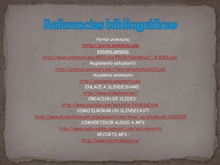  Portal uniminuto:
htttp://portal.uniminuto.edu
 sistema genesis:
http://wiwa.uniminuto.edu:8501/pls/PROD/twbkwbis.P_WWWLogin
 Reglamento estudiantil:
http://grafica.uniminuto.edu/files/estudiantes2011.pdf
 Academia uniminuto:
http://academia.uniminuto.edu
 ENLACE A SLINDESHARE :
http://www.slideshare.net/
 CREACION DE SLIDES:
http://www.youtube.com/watch?v=YVivR3zEvHk
 COMO ELBORAR UN SLINDECAST:
http://www.slindeshare.net/angelpuente/cmo-hacer-un-slindecast-6010204
 COMVERTIDOR AUDIO A MP3:
http://www.audio.online-comvert.com/es/comvertir
 RECORTD MP3 :
http://www.recortdmp3.org/
 