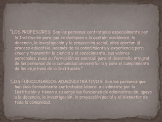 “LOS PROFESORES: Son las personas contratadas especialmente por
la Institución para que se dediquen a la gestión académica, la
docencia, la investigación y la proyección social; ellos aportan al
proceso educativo, además de su conocimiento y experiencia para
crear y transmitir la ciencia y el conocimiento, sus valores
personales, pues su formación es esencial para el desarrollo integral
de las personas de la comunidad universitaria y para el cumplimiento
de los objetivos de la Institución.”
“LOS FUNCIONARIOS ADMINISTRATIVOS: Son las personas que
han sido formalmente contratadas laboral o civilmente por la
Institución y tienen a su cargo las funciones de administración, apoyo
a la docencia, la investigación, la proyección social y el bienestar de
toda la comunidad.
 