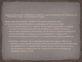 Clases de estudiantes. UNIMINUTO clasifica a sus estudiantes en dos categorías: a)
Estudiante regular; b) Estudiante no regular.
Modalidades de Formación. UNIMINUTO imparte educación a sus
estudiantes a través de diferentes modalidades de formación a saber:
a) Educación presencial. Es el conjunto de actividades y programas que operan
con base en la asistencia personal del estudiante y la relación personal y
directa entre profesores y estudiantes, que se ofrece a quienes acrediten la 9
calidad de bachiller en cualquiera de sus modalidades, y conduce a Ia
obtención de títulos o certificados o a la acumulación de créditos académicos.
b) Virtual o a distancia. En la modalidad de Educación Superior Abierta o a
Distancia, no se requiere la presencia física del estudiante en las instalaciones
de UNIMINUTO; la relación Tutor-alumno se da a través del uso de uno o
varios medios de comunicación, con la aplicación de una metodología de
enseñanza clásica o virtual.
 