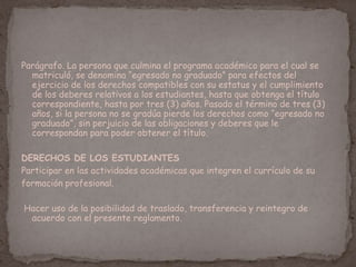 Parágrafo. La persona que culmina el programa académico para el cual se
matriculó, se denomina “egresado no graduado” para efectos del
ejercicio de los derechos compatibles con su estatus y el cumplimiento
de los deberes relativos a los estudiantes, hasta que obtenga el título
correspondiente, hasta por tres (3) años. Pasado el término de tres (3)
años, si la persona no se gradúa pierde los derechos como “egresado no
graduado”, sin perjuicio de las obligaciones y deberes que le
correspondan para poder obtener el título.
DERECHOS DE LOS ESTUDIANTES
Participar en las actividades académicas que integren el currículo de su
formación profesional.
Hacer uso de la posibilidad de traslado, transferencia y reintegro de
acuerdo con el presente reglamento.
 