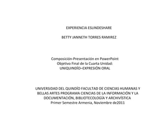 EXPERIENCIA ESLINDESHARE BETTY JANNETH TORRES RAMIREZ Composición-Presentación en PowerPoint Objetivo Final de la Cuarta Unidad: UNIQUINDÍO–EXPRESIÓN ORAL UNIVERSIDAD DEL QUINDÍO FACULTAD DE CIENCIAS HUMANAS Y BELLAS ARTES PROGRAMA CIENCIAS DE LA INFORMACIÓN Y LA DOCUMENTACIÓN, BIBLIOTECOLOGÍA Y ARCHIVÍSTICA  Primer Semestre Armenia, Noviembre de2011 