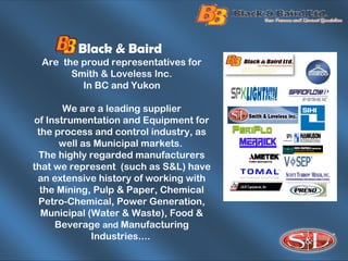 Black & Baird
Are the proud representatives for
Smith & Loveless Inc.
In BC and Yukon
We are a leading supplier
of Instrumentation and Equipment for
the process and control industry, as
well as Municipal markets.
The highly regarded manufacturers
that we represent (such as S&L) have
an extensive history of working with
the Mining, Pulp & Paper, Chemical
Petro-Chemical, Power Generation,
Municipal (Water & Waste), Food &
Beverage and Manufacturing
Industries....
 