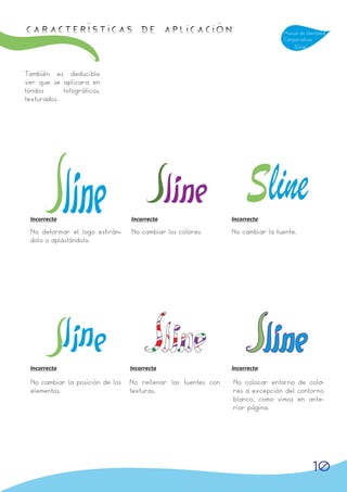 Características de APLICACIÓN                                                   Manual de Identidad
                                                                                Corporativa
                                                                                    Sline



También es deducible
ver que se aplicara en
fondos      fotográficos,
texturados.




 Incorrecta                      Incorrecta                    Incorrecta

 No deformar el logo estirán-
                            -    No cambiar los colores.       No cambiar la fuente.
 dolo o aplastándolo.




 Incorrecta                      Incorrecta                    Incorrecta

 No cambiar la posición de los   No rellenar las fuentes con   No colocar entorno de colo--
 elementos.                      texturas.                     res a excepción del contorno
                                                               blanco, como vimos en ante-
                                                               rior página.




                                                                                              10
 