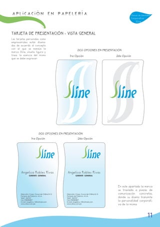 APLICACIÓN en papelería                                                                             Manual de Identidad
                                                                                                    Corporativa
                                                                                                        Sline



TARJETA DE PRESENTACIÓN - VISTA GENERAL
Las tarjetas personales como
empresariales están diseña-
das de acuerdo al concepto
con el que se maneja la
                                                              DOS OPCIONES EN PRESENTACIÓN
marca Sline, silueta, figura y
línea, la esencia del mismo                         1ra Opción                            2da Opción
que se debe expresar.




                             DOS OPCIONES EN PRESENTACIÓN
                    1ra Opción                                2da Opción




        Angelica Robles Rivas                     Angelica Robles Rivas
                 GERENTE GENERAL                           GERENTE GENERAL




                                                                                           En este apartado la marca
                                                                                           se traslada a piezas de
        Dirección: Coop. Cruce de Chilina B-15   Dirección: Coop. Cruce de Chilina B-15    comunicación    concretas,
        Pampas de Polanco, A.S.A.                Pampas de Polanco, A.S.A.
        Telef.: 262767                           Telef.: 262767                            donde su diseño transmite
        Cel.:958383807                           Cel.:958383807
        E-mail: angelica_1@hotmail.com           E-mail: angelica_1@hotmail.com
                                                                                           la personalidad corporati-
        www.sline.com.pe                         www.sline.com.pe                          va de la misma.



                                                                                                                    11
 
