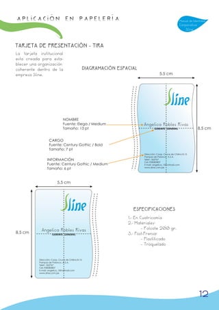 APLICACIÓN en papelería                                                                                     Manual de Identidad
                                                                                                            Corporativa
                                                                                                                 Sline



TARJETA DE PRESENTACIÓN - TIRA
La tarjeta institucional
esta creada para esta-
blecer una organización
coherente dentro de la                              DIAGRAMACIÓN ESPACIAL
empresa Sline.                                                                            5,5 cm




                                NOMBRE
                                Fuente: Elega / Medium                       Angelica Robles Rivas
                                Tamaño: 13 pt                                        GERENTE GENERAL                      8,5 cm

                   CARGO
                   Fuente: Century Gothic / Bold
                   Tamaño: 7 pt
                                                                             Dirección: Coop. Cruce de Chilina B-15
                                                                             Pampas de Polanco, A.S.A.
                  INFORMACIÓN                                                Telef.: 262767
                                                                             Cel.:958383807
                  Fuente: Century Gothic / Medium                            E-mail: angelica_1@hotmail.com
                  Tamaño: 6 pt                                               www.sline.com.pe




                           5,5 cm




                                                                       ESPECIFICACIONES
                                                                     1.- En Cuatricomía
                                                                     2.- Materiales:
             Angelica Robles Rivas                                           - Folcote 200 gr.
8,5 cm                GERENTE GENERAL                                3.- Post-Prensa:
                                                                             - Plastificado
                                                                             - Troquelado


           Dirección: Coop. Cruce de Chilina B-15
           Pampas de Polanco, A.S.A.
           Telef.: 262767
           Cel.:958383807
           E-mail: angelica_1@hotmail.com
           www.sline.com.pe




                                                                                                                          12
 