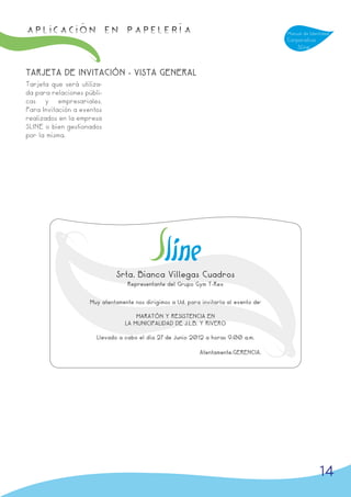 APLICACIÓN en papelería                                                                 Manual de Identidad
                                                                                        Corporativa
                                                                                            Sline



TARJETA DE INVITACIÓN - VISTA GENERAL
Tarjeta que será utiliza-
da para relaciones públi-
cas y empresariales.
Para Invitación a eventos
realizados en la empresa
SLINE o bien gestionados
por la misma.




                              Srta. Bianca Villegas Cuadros
                                   Representante del Grupo Gym T-Rex


                     Muy atentamente nos dirigimos a Ud. para invitarla al evento de:

                                      MARATÓN Y RESISTENCIA EN
                                  LA MUNICIPALIDAD DE J.L.B. Y RIVERO

                       Llevado a cabo el día 27 de Junio 2012 a horas 9.00 a.m.

                                                              Atentamente.GERENCIA.




                                                                                                      14
 